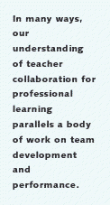 In many ways, our
understanding of teacher collaboration for professional learning parallels a body of work
on team development and performance.